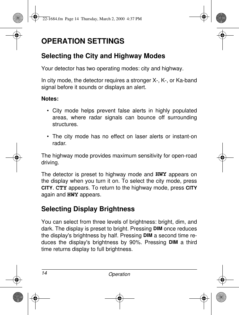 14 OperationOPERATION SETTINGSSelecting the City and Highway ModesYour detector has two operating modes: city and highway. In city mode, the detector requires a stronger X-, K-, or Ka-bandsignal before it sounds or displays an alert.Notes:• City mode helps prevent false alerts in highly populatedareas, where radar signals can bounce off surroundingstructures.• The city mode has no effect on laser alerts or instant-onradar.The highway mode provides maximum sensitivity for open-roaddriving.The detector is preset to highway mode and HWY appears onthe display when you turn it on. To select the city mode, pressCITY. CTY appears. To return to the highway mode, press CITYagain and HWY appears.Selecting Display BrightnessYou can select from three levels of brightness: bright, dim, anddark. The display is preset to bright. Pressing DIM once reducesthe display&apos;s brightness by half. Pressing DIM a second time re-duces the display&apos;s brightness by 90%. Pressing DIM a thirdtime returns display to full brightness.22-1684.fm  Page 14  Thursday, March 2, 2000  4:37 PM