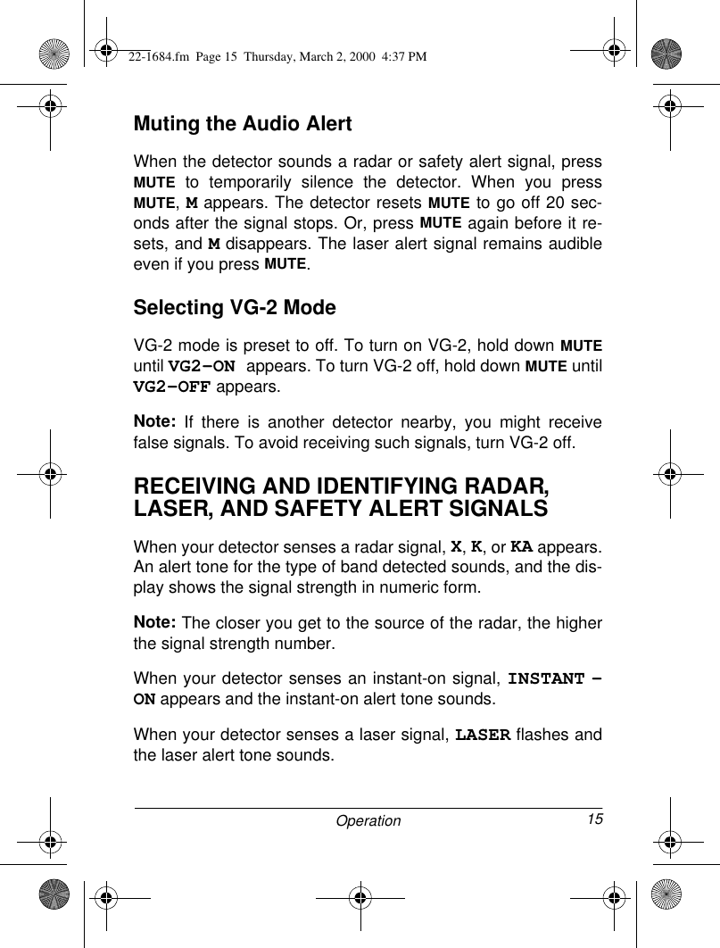 15OperationMuting the Audio AlertWhen the detector sounds a radar or safety alert signal, pressMUTE to temporarily silence the detector. When you pressMUTE, M appears. The detector resets MUTE to go off 20 sec-onds after the signal stops. Or, press MUTE again before it re-sets, and M disappears. The laser alert signal remains audibleeven if you press MUTE.Selecting VG-2 ModeVG-2 mode is preset to off. To turn on VG-2, hold down MUTEuntil VG2-ON appears. To turn VG-2 off, hold down MUTE untilVG2-OFF appears. Note:  If there is another detector nearby, you might receivefalse signals. To avoid receiving such signals, turn VG-2 off.RECEIVING AND IDENTIFYING RADAR, LASER, AND SAFETY ALERT SIGNALSWhen your detector senses a radar signal, X, K, or KA appears.An alert tone for the type of band detected sounds, and the dis-play shows the signal strength in numeric form.Note: The closer you get to the source of the radar, the higherthe signal strength number. When your detector senses an instant-on signal, INSTANT -ON appears and the instant-on alert tone sounds.When your detector senses a laser signal, LASER flashes andthe laser alert tone sounds. 22-1684.fm  Page 15  Thursday, March 2, 2000  4:37 PM