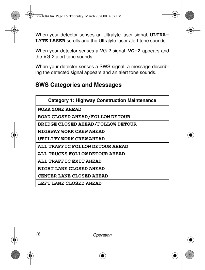 16 OperationWhen your detector senses an Ultralyte laser signal, ULTRA-LYTE LASER scrolls and the Ultralyte laser alert tone sounds.When your detector senses a VG-2 signal, VG-2 appears andthe VG-2 alert tone sounds.When your detector senses a SWS signal, a message describ-ing the detected signal appears and an alert tone sounds.SWS Categories and MessagesCategory 1: Highway Construction MaintenanceWORK ZONE AHEADROAD CLOSED AHEAD/FOLLOW DETOURBRIDGE CLOSED AHEAD/FOLLOW DETOURHIGHWAY WORK CREW AHEADUTILITY WORK CREW AHEADALL TRAFFIC FOLLOW DETOUR AHEADALL TRUCKS FOLLOW DETOUR AHEADALL TRAFFIC EXIT AHEADRIGHT LANE CLOSED AHEADCENTER LANE CLOSED AHEADLEFT LANE CLOSED AHEAD22-1684.fm  Page 16  Thursday, March 2, 2000  4:37 PM