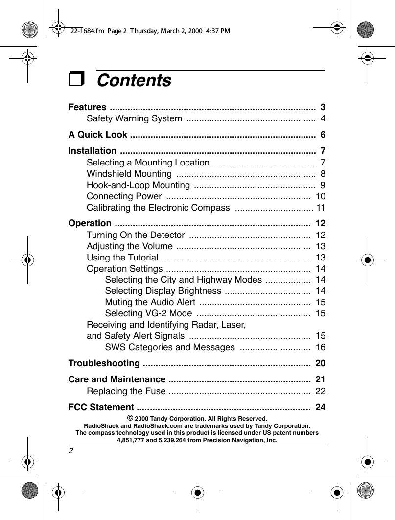 2ContentsFeatures .................................................................................  3Safety Warning System  ...................................................  4A Quick Look .........................................................................  6Installation .............................................................................  7Selecting a Mounting Location  ........................................  7Windshield Mounting  .......................................................  8Hook-and-Loop Mounting  ................................................  9Connecting Power  .........................................................  10Calibrating the Electronic Compass  ............................... 11Operation .............................................................................  12Turning On the Detector  ................................................  12Adjusting the Volume .....................................................  13Using the Tutorial  ..........................................................  13Operation Settings .........................................................  14Selecting the City and Highway Modes ..................  14Selecting Display Brightness ..................................  14Muting the Audio Alert  ............................................  15Selecting VG-2 Mode  .............................................  15Receiving and Identifying Radar, Laser, and Safety Alert Signals  ................................................  15SWS Categories and Messages  ............................  16Troubleshooting ..................................................................  20Care and Maintenance ........................................................  21FCC Statement ....................................................................  24Replacing the Fuse ........................................................  22© 2000 Tandy Corporation. All Rights Reserved.RadioShack and RadioShack.com are trademarks used by Tandy Corporation. The compass technology used in this product is licensed under US patent numbers 4,851,777 and 5,239,264 from Precision Navigation, Inc.22-1684.fm  Page 2  T hursday, M arch 2, 2000  4:37 PM