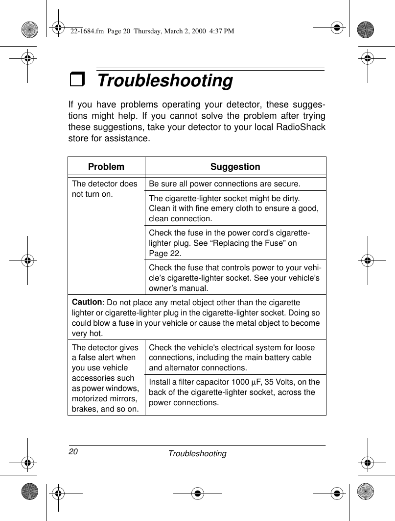 20 TroubleshootingˆTroubleshootingIf you have problems operating your detector, these sugges-tions might help. If you cannot solve the problem after tryingthese suggestions, take your detector to your local RadioShackstore for assistance.Problem SuggestionThe detector does not turn on.Be sure all power connections are secure. The cigarette-lighter socket might be dirty. Clean it with fine emery cloth to ensure a good, clean connection.Check the fuse in the power cord’s cigarette-lighter plug. See “Replacing the Fuse” on Page 22. Check the fuse that controls power to your vehi-cle’s cigarette-lighter socket. See your vehicle’s owner’s manual. Caution: Do not place any metal object other than the cigarette lighter or cigarette-lighter plug in the cigarette-lighter socket. Doing so could blow a fuse in your vehicle or cause the metal object to become very hot.The detector gives a false alert when you use vehicle accessories such as power windows, motorized mirrors, brakes, and so on.Check the vehicle&apos;s electrical system for loose connections, including the main battery cable and alternator connections. Install a filter capacitor 1000 µF, 35 Volts, on the back of the cigarette-lighter socket, across the power connections.22-1684.fm  Page 20  Thursday, March 2, 2000  4:37 PM