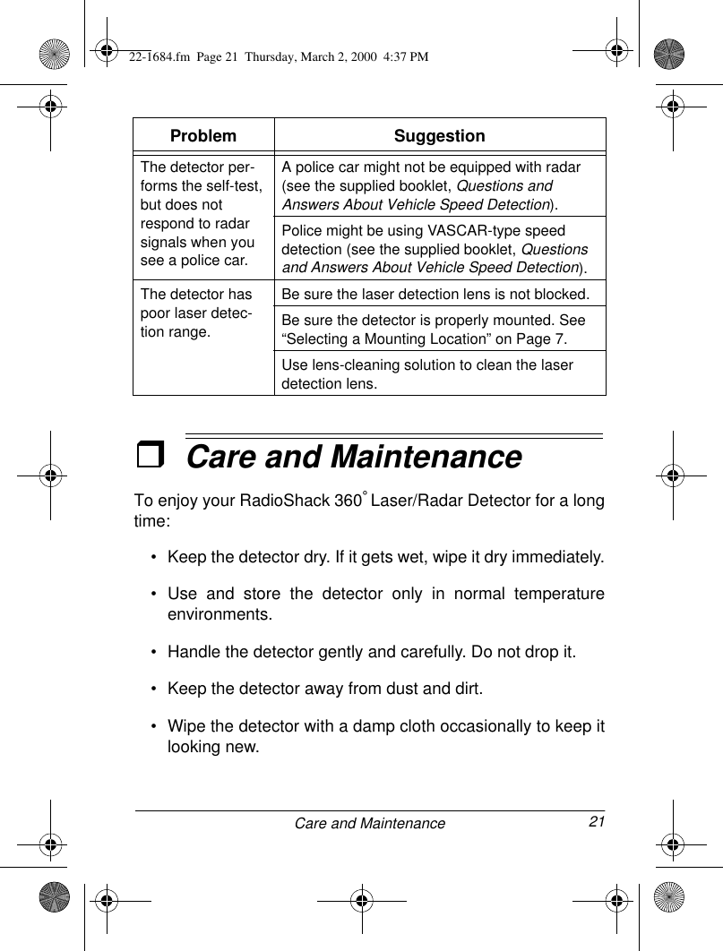 21Care and MaintenanceˆCare and MaintenanceTo enjoy your RadioShack 360° Laser/Radar Detector for a longtime:• Keep the detector dry. If it gets wet, wipe it dry immediately.• Use and store the detector only in normal temperatureenvironments.• Handle the detector gently and carefully. Do not drop it.• Keep the detector away from dust and dirt.• Wipe the detector with a damp cloth occasionally to keep itlooking new.The detector per-forms the self-test, but does not respond to radar signals when you see a police car.A police car might not be equipped with radar (see the supplied booklet, Questions and Answers About Vehicle Speed Detection). Police might be using VASCAR-type speed detection (see the supplied booklet, Questions and Answers About Vehicle Speed Detection).The detector has poor laser detec-tion range.Be sure the laser detection lens is not blocked.Be sure the detector is properly mounted. See “Selecting a Mounting Location” on Page 7.Use lens-cleaning solution to clean the laser detection lens.Problem Suggestion22-1684.fm  Page 21  Thursday, March 2, 2000  4:37 PM