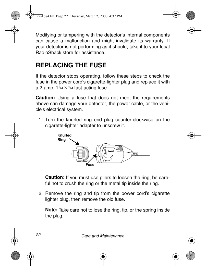 22 Care and MaintenanceModifying or tampering with the detector’s internal componentscan cause a malfunction and might invalidate its warranty. Ifyour detector is not performing as it should, take it to your localRadioShack store for assistance. REPLACING THE FUSEIf the detector stops operating, follow these steps to check thefuse in the power cord&apos;s cigarette-lighter plug and replace it witha 2-amp, 11/4 × 1/4 fast-acting fuse.Caution: Using a fuse that does not meet the requirementsabove can damage your detector, the power cable, or the vehi-cle&apos;s electrical system.1. Turn the knurled ring end plug counter-clockwise on thecigarette-lighter adapter to unscrew it.Caution: If you must use pliers to loosen the ring, be care-ful not to crush the ring or the metal tip inside the ring.2. Remove the ring and tip from the power cord’s cigarettelighter plug, then remove the old fuse.Note: Take care not to lose the ring, tip, or the spring insidethe plug.Knurled RingFuse22-1684.fm  Page 22  Thursday, March 2, 2000  4:37 PM