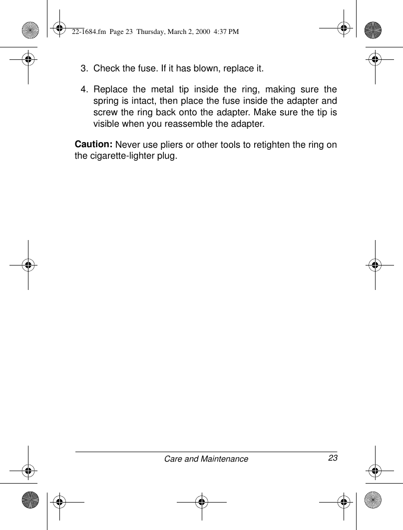 23Care and Maintenance3. Check the fuse. If it has blown, replace it.4. Replace the metal tip inside the ring, making sure thespring is intact, then place the fuse inside the adapter andscrew the ring back onto the adapter. Make sure the tip isvisible when you reassemble the adapter.Caution: Never use pliers or other tools to retighten the ring onthe cigarette-lighter plug.22-1684.fm  Page 23  Thursday, March 2, 2000  4:37 PM
