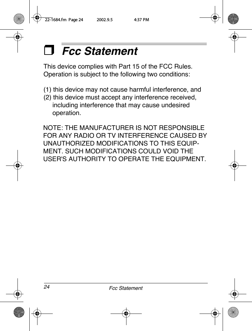 24Fcc Statement22-1684.fm  Page 24  2002.9.5   4:37 PMFcc StatementThis device complies with Part 15 of the FCC Rules. Operation is subject to the following two conditions: (1) this device may not cause harmful interference, and (2) this device must accept any interference received,      including interference that may cause undesired     operation.NOTE: THE MANUFACTURER IS NOT RESPONSIBLE FOR ANY RADIO OR TV INTERFERENCE CAUSED BY UNAUTHORIZED MODIFICATIONS TO THIS EQUIP-MENT. SUCH MODIFICATIONS COULD VOID THE USER&apos;S AUTHORITY TO OPERATE THE EQUIPMENT.