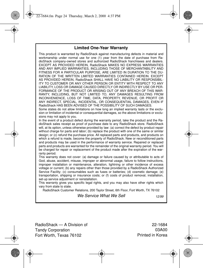 RadioShack — A Division of Tandy CorporationFort Worth, Texas 7610222-168403A00Printed in KoreaLimited One-Year WarrantyThis product is warranted by RadioShack against manufacturing defects in material andworkmanship under normal use for one (1) year from the date of purchase from Ra-dioShack company-owned stores and authorized RadioShack franchisees and dealers.EXCEPT AS PROVIDED HEREIN, RadioShack MAKES NO EXPRESS WARRANTIESAND ANY IMPLIED WARRANTIES, INCLUDING THOSE OF MERCHANTABILITY ANDFITNESS FOR A PARTICULAR PURPOSE, ARE LIMITED IN DURATION TO THE DU-RATION OF THE WRITTEN LIMITED WARRANTIES CONTAINED HEREIN. EXCEPTAS PROVIDED HEREIN, RadioShack SHALL HAVE NO LIABILITY OR RESPONSIBIL-ITY TO CUSTOMER OR ANY OTHER PERSON OR ENTITY WITH RESPECT TO ANYLIABILITY, LOSS OR DAMAGE CAUSED DIRECTLY OR INDIRECTLY BY USE OR PER-FORMANCE OF THE PRODUCT OR ARISING OUT OF ANY BREACH OF THIS WAR-RANTY, INCLUDING, BUT NOT LIMITED TO, ANY DAMAGES RESULTING FROMINCONVENIENCE, LOSS OF TIME, DATA, PROPERTY, REVENUE, OR PROFIT ORANY INDIRECT, SPECIAL, INCIDENTAL, OR CONSEQUENTIAL DAMAGES, EVEN IFRadioShack HAS BEEN ADVISED OF THE POSSIBILITY OF SUCH DAMAGES.Some states do not allow limitations on how long an implied warranty lasts or the exclu-sion or limitation of incidental or consequential damages, so the above limitations or exclu-sions may not apply to you.In the event of a product defect during the warranty period, take the product and the Ra-dioShack sales receipt as proof of purchase date to any RadioShack store. RadioShackwill, at its option, unless otherwise provided by law: (a) correct the defect by product repairwithout charge for parts and labor; (b) replace the product with one of the same or similardesign; or (c) refund the purchase price. All replaced parts and products, and products onwhich a refund is made, become the property of RadioShack. New or reconditioned partsand products may be used in the performance of warranty service. Repaired or replacedparts and products are warranted for the remainder of the original warranty period. You willbe charged for repair or replacement of the product made after the expiration of the war-ranty period.This warranty does not cover: (a) damage or failure caused by or attributable to acts ofGod, abuse, accident, misuse, improper or abnormal usage, failure to follow instructions,improper installation or maintenance, alteration, lightning or other incidence of excessvoltage or current; (b) any repairs other than those provided by a RadioShack AuthorizedService Facility; (c) consumables such as fuses or batteries; (d) cosmetic damage; (e)transportation, shipping or insurance costs; or (f) costs of product removal, installation,set-up service adjustment or reinstallation.This warranty gives you specific legal rights, and you may also have other rights whichvary from state to state.RadioShack Customer Relations, 200 Taylor Street, 6th Floor, Fort Worth, TX 76102We Service What We Sell12/9922-1684.fm  Page 24  Thursday, March 2, 2000  4:37 PM