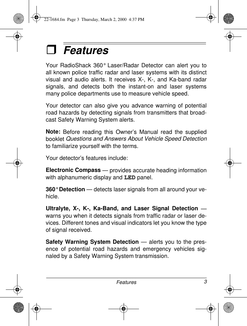 3FeaturesˆFeaturesYour RadioShack 360° Laser/Radar Detector can alert you toall known police traffic radar and laser systems with its distinctvisual and audio alerts. It receives X-, K-, and Ka-band radarsignals, and detects both the instant-on and laser systemsmany police departments use to measure vehicle speed. Your detector can also give you advance warning of potentialroad hazards by detecting signals from transmitters that broad-cast Safety Warning System alerts.Note: Before reading this Owner’s Manual read the suppliedbooklet Questions and Answers About Vehicle Speed Detectionto familiarize yourself with the terms. Your detector’s features include:Electronic Compass — provides accurate heading informationwith alphanumeric display and LED panel.360° Detection — detects laser signals from all around your ve-hicle.Ultralyte, X-, K-, Ka-Band, and Laser Signal Detection —warns you when it detects signals from traffic radar or laser de-vices. Different tones and visual indicators let you know the typeof signal received.Safety Warning System Detection — alerts you to the pres-ence of potential road hazards and emergency vehicles sig-naled by a Safety Warning System transmission.22-1684.fm  Page 3  Thursday, March 2, 2000  4:37 PM