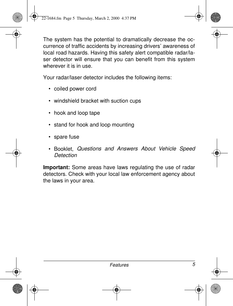 5FeaturesThe system has the potential to dramatically decrease the oc-currence of traffic accidents by increasing drivers’ awareness oflocal road hazards. Having this safety alert compatible radar/la-ser detector will ensure that you can benefit from this systemwherever it is in use.Your radar/laser detector includes the following items:• coiled power cord• windshield bracket with suction cups• hook and loop tape• stand for hook and loop mounting• spare fuse• Booklet, Questions and Answers About Vehicle SpeedDetectionImportant: Some areas have laws regulating the use of radardetectors. Check with your local law enforcement agency aboutthe laws in your area.22-1684.fm  Page 5  Thursday, March 2, 2000  4:37 PM