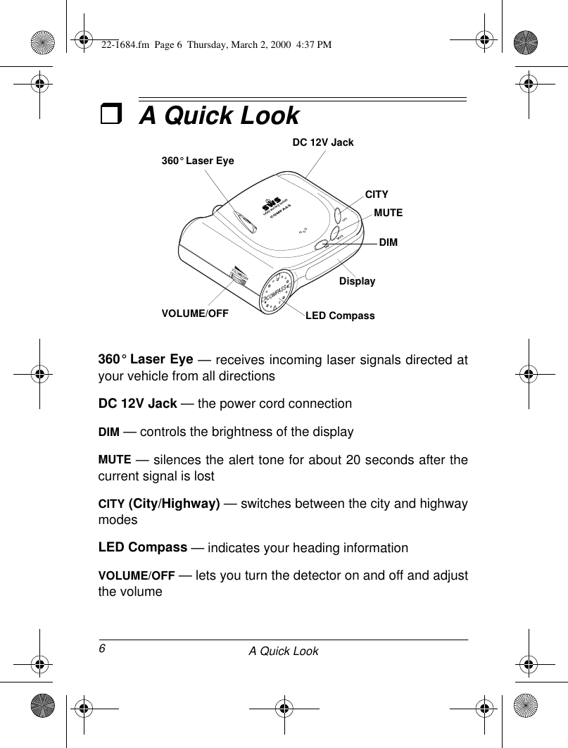 6A Quick LookˆA Quick Look360° Laser Eye — receives incoming laser signals directed atyour vehicle from all directionsDC 12V Jack — the power cord connectionDIM — controls the brightness of the displayMUTE — silences the alert tone for about 20 seconds after thecurrent signal is lostCITY (City/Highway) — switches between the city and highwaymodesLED Compass — indicates your heading informationVOLUME/OFF — lets you turn the detector on and off and adjustthe volumeDC 12V JackCITYMUTEDIM360° Laser EyeVOLUME/OFF LED CompassDisplay22-1684.fm  Page 6  Thursday, March 2, 2000  4:37 PM