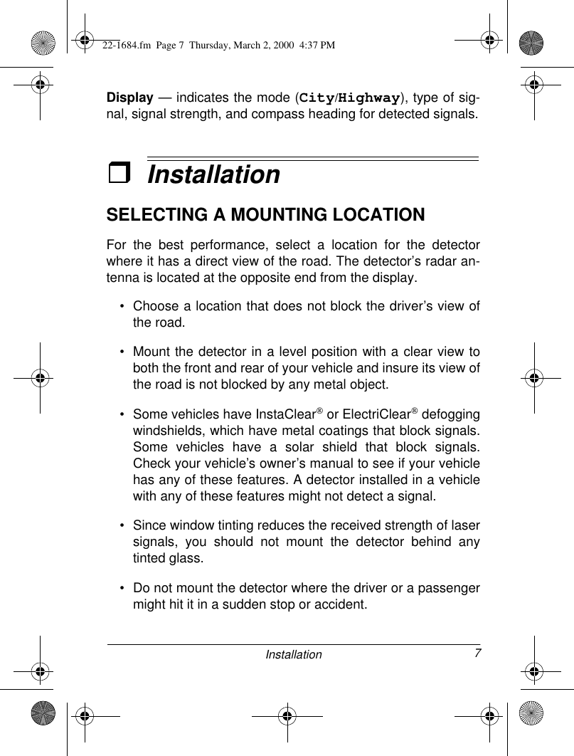 7InstallationDisplay — indicates the mode (City/Highway), type of sig-nal, signal strength, and compass heading for detected signals.ˆInstallationSELECTING A MOUNTING LOCATIONFor the best performance, select a location for the detectorwhere it has a direct view of the road. The detector’s radar an-tenna is located at the opposite end from the display. • Choose a location that does not block the driver’s view ofthe road.• Mount the detector in a level position with a clear view toboth the front and rear of your vehicle and insure its view ofthe road is not blocked by any metal object.• Some vehicles have InstaClear or ElectriClear defoggingwindshields, which have metal coatings that block signals.Some vehicles have a solar shield that block signals.Check your vehicle’s owner’s manual to see if your vehiclehas any of these features. A detector installed in a vehiclewith any of these features might not detect a signal. • Since window tinting reduces the received strength of lasersignals, you should not mount the detector behind anytinted glass.• Do not mount the detector where the driver or a passengermight hit it in a sudden stop or accident.22-1684.fm  Page 7  Thursday, March 2, 2000  4:37 PM