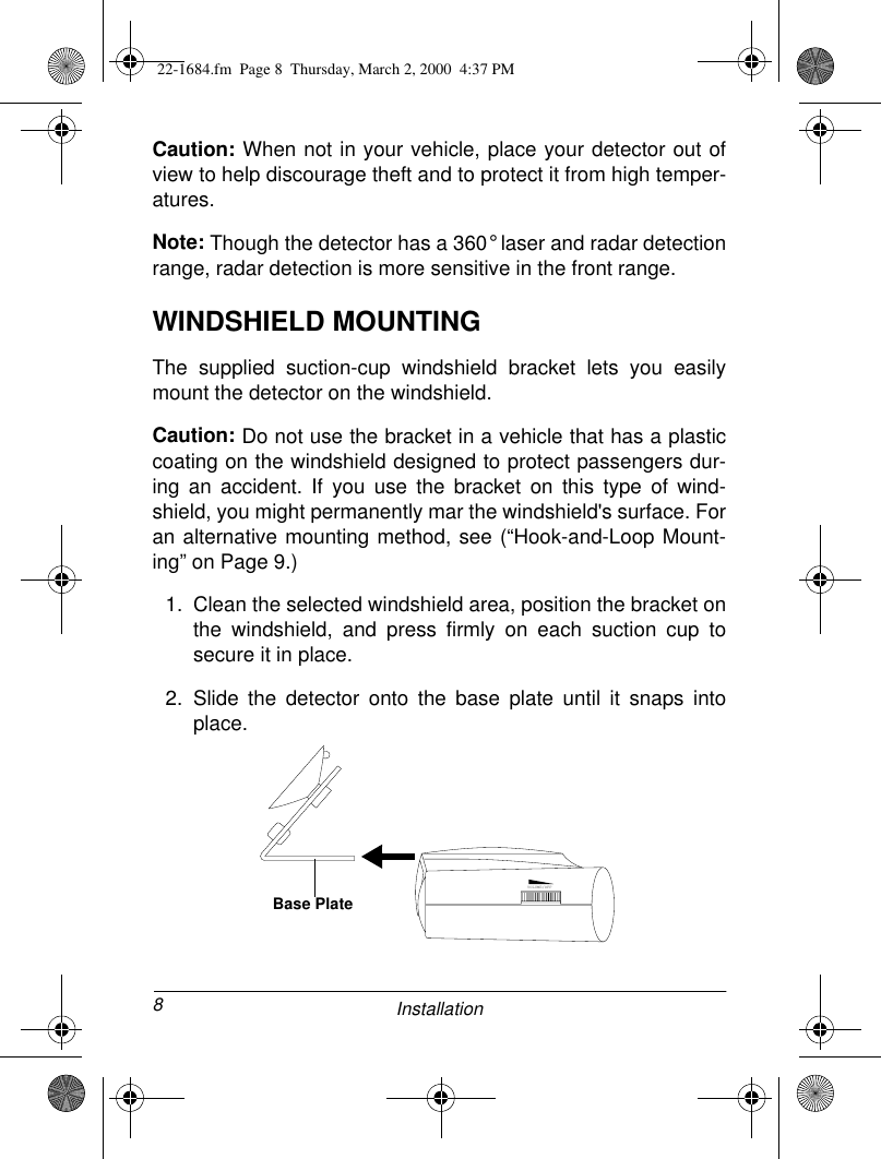 8InstallationCaution: When not in your vehicle, place your detector out ofview to help discourage theft and to protect it from high temper-atures.Note: Though the detector has a 360° laser and radar detectionrange, radar detection is more sensitive in the front range.WINDSHIELD MOUNTINGThe supplied suction-cup windshield bracket lets you easilymount the detector on the windshield.Caution: Do not use the bracket in a vehicle that has a plasticcoating on the windshield designed to protect passengers dur-ing an accident. If you use the bracket on this type of wind-shield, you might permanently mar the windshield&apos;s surface. Foran alternative mounting method, see (“Hook-and-Loop Mount-ing” on Page 9.)1. Clean the selected windshield area, position the bracket onthe windshield, and press firmly on each suction cup tosecure it in place.2. Slide the detector onto the base plate until it snaps intoplace.VOLUME/OFFBase Plate22-1684.fm  Page 8  Thursday, March 2, 2000  4:37 PM