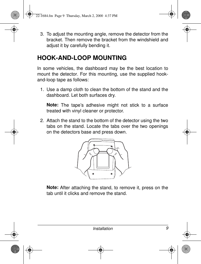 9Installation3. To adjust the mounting angle, remove the detector from thebracket. Then remove the bracket from the windshield andadjust it by carefully bending it.HOOK-AND-LOOP MOUNTINGIn some vehicles, the dashboard may be the best location tomount the detector. For this mounting, use the supplied hook-and-loop tape as follows:1. Use a damp cloth to clean the bottom of the stand and thedashboard. Let both surfaces dry.Note: The tape’s adhesive might not stick to a surfacetreated with vinyl cleaner or protector.2. Attach the stand to the bottom of the detector using the twotabs on the stand. Locate the tabs over the two openingson the detectors base and press down.Note: After attaching the stand, to remove it, press on thetab until it clicks and remove the stand.22-1684.fm  Page 9  Thursday, March 2, 2000  4:37 PM