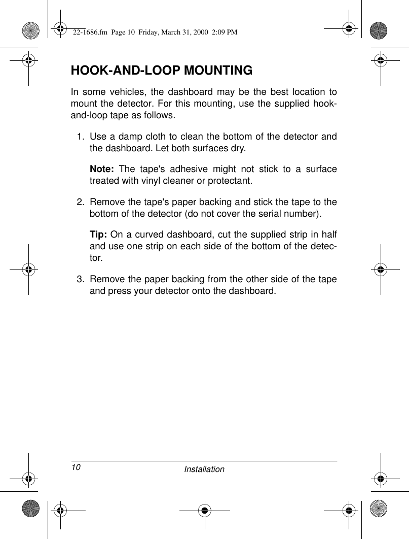 10 InstallationHOOK-AND-LOOP MOUNTINGIn some vehicles, the dashboard may be the best location tomount the detector. For this mounting, use the supplied hook-and-loop tape as follows.1. Use a damp cloth to clean the bottom of the detector andthe dashboard. Let both surfaces dry.Note: The tape&apos;s adhesive might not stick to a surfacetreated with vinyl cleaner or protectant.2. Remove the tape&apos;s paper backing and stick the tape to thebottom of the detector (do not cover the serial number).Tip: On a curved dashboard, cut the supplied strip in halfand use one strip on each side of the bottom of the detec-tor.3. Remove the paper backing from the other side of the tapeand press your detector onto the dashboard.22-1686.fm  Page 10  Friday, March 31, 2000  2:09 PM