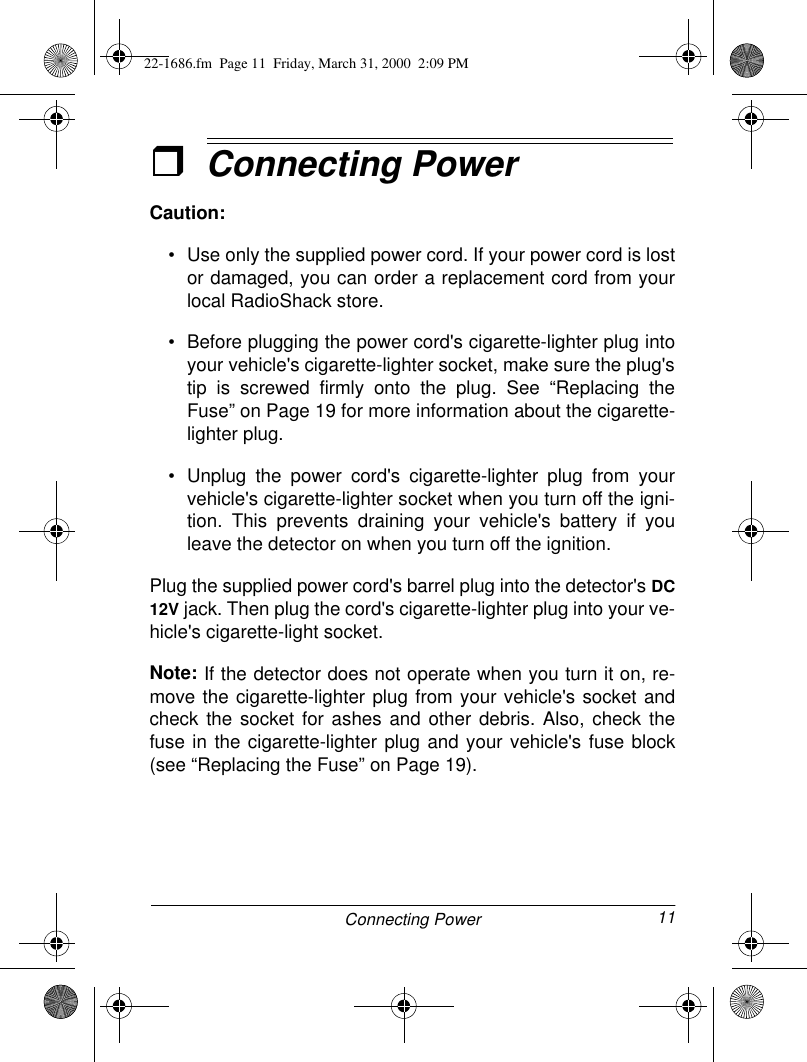 11Connecting PowerˆConnecting PowerCaution:• Use only the supplied power cord. If your power cord is lostor damaged, you can order a replacement cord from yourlocal RadioShack store.• Before plugging the power cord&apos;s cigarette-lighter plug intoyour vehicle&apos;s cigarette-lighter socket, make sure the plug&apos;stip is screwed firmly onto the plug. See “Replacing theFuse” on Page 19 for more information about the cigarette-lighter plug.• Unplug the power cord&apos;s cigarette-lighter plug from yourvehicle&apos;s cigarette-lighter socket when you turn off the igni-tion. This prevents draining your vehicle&apos;s battery if youleave the detector on when you turn off the ignition.Plug the supplied power cord&apos;s barrel plug into the detector&apos;s DC12V jack. Then plug the cord&apos;s cigarette-lighter plug into your ve-hicle&apos;s cigarette-light socket.Note: If the detector does not operate when you turn it on, re-move the cigarette-lighter plug from your vehicle&apos;s socket andcheck the socket for ashes and other debris. Also, check thefuse in the cigarette-lighter plug and your vehicle&apos;s fuse block(see “Replacing the Fuse” on Page 19).22-1686.fm  Page 11  Friday, March 31, 2000  2:09 PM