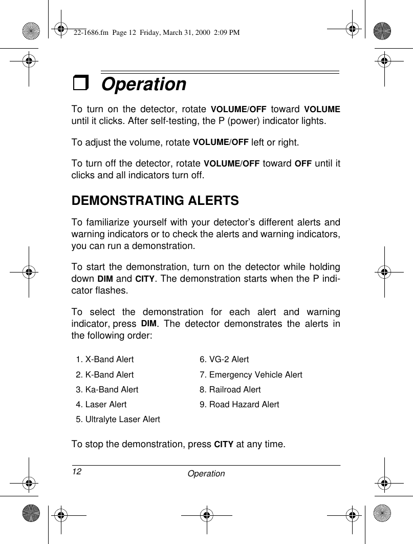 12 OperationˆOperationTo turn on the detector, rotate VOLUME/OFF toward VOLUMEuntil it clicks. After self-testing, the P (power) indicator lights.To adjust the volume, rotate VOLUME/OFF left or right.To turn off the detector, rotate VOLUME/OFF toward OFF until itclicks and all indicators turn off.DEMONSTRATING ALERTSTo familiarize yourself with your detector’s different alerts andwarning indicators or to check the alerts and warning indicators,you can run a demonstration.To start the demonstration, turn on the detector while holdingdown DIM and CITY. The demonstration starts when the P indi-cator flashes.To select the demonstration for each alert and warningindicator, press DIM. The detector demonstrates the alerts inthe following order:To stop the demonstration, press CITY at any time.1. X-Band Alert 6. VG-2 Alert2. K-Band Alert 7. Emergency Vehicle Alert3. Ka-Band Alert 8. Railroad Alert4. Laser Alert 9. Road Hazard Alert5. Ultralyte Laser Alert 22-1686.fm  Page 12  Friday, March 31, 2000  2:09 PM