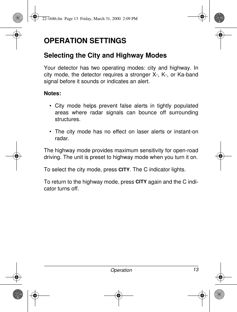 13OperationOPERATION SETTINGSSelecting the City and Highway ModesYour detector has two operating modes: city and highway. Incity mode, the detector requires a stronger X-, K-, or Ka-bandsignal before it sounds or indicates an alert.Notes: • City mode helps prevent false alerts in tightly populatedareas where radar signals can bounce off surroundingstructures.• The city mode has no effect on laser alerts or instant-onradar.The highway mode provides maximum sensitivity for open-roaddriving. The unit is preset to highway mode when you turn it on.To select the city mode, press CITY. The C indicator lights.To return to the highway mode, press CITY again and the C indi-cator turns off.22-1686.fm  Page 13  Friday, March 31, 2000  2:09 PM