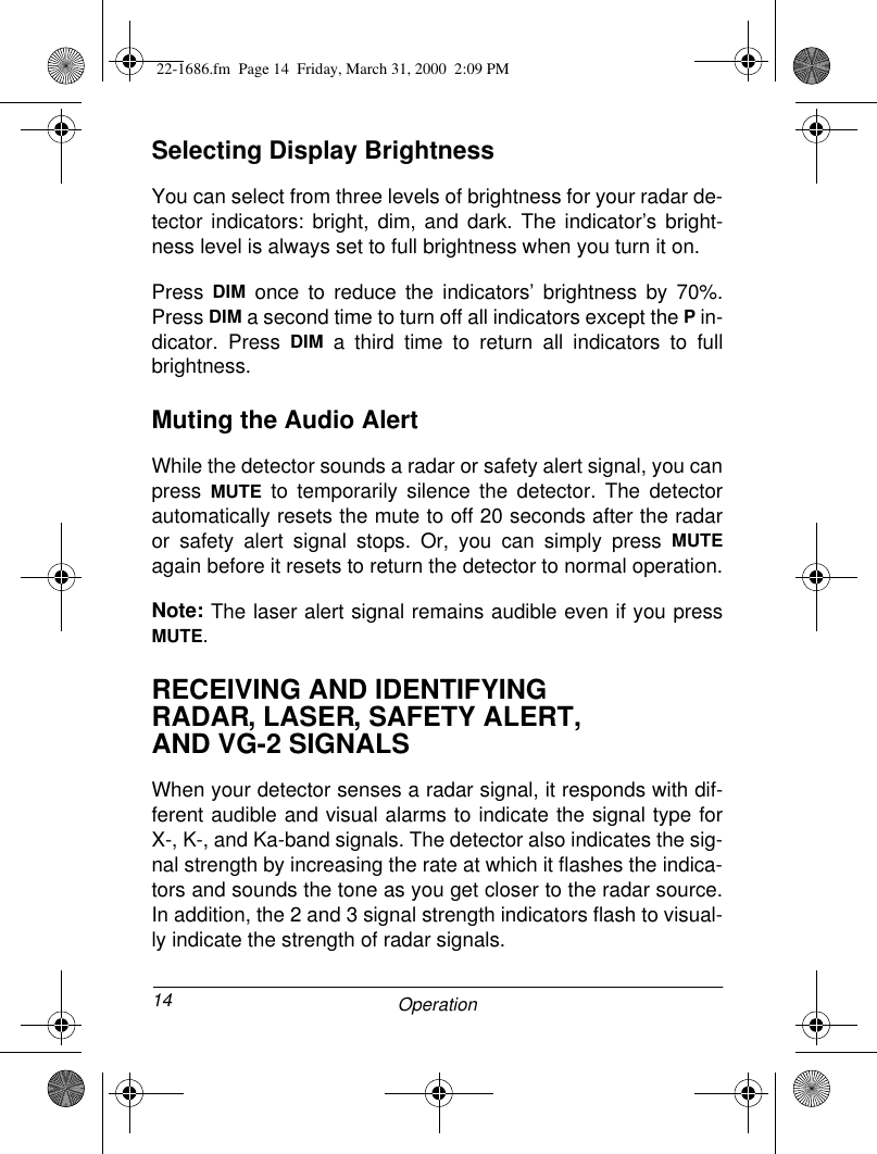 14 OperationSelecting Display BrightnessYou can select from three levels of brightness for your radar de-tector indicators: bright, dim, and dark. The indicator’s bright-ness level is always set to full brightness when you turn it on.Press  DIM once to reduce the indicators’ brightness by 70%.Press DIM a second time to turn off all indicators except the P in-dicator. Press DIM a third time to return all indicators to fullbrightness.Muting the Audio AlertWhile the detector sounds a radar or safety alert signal, you canpress  MUTE to temporarily silence the detector. The detectorautomatically resets the mute to off 20 seconds after the radaror safety alert signal stops. Or, you can simply press MUTEagain before it resets to return the detector to normal operation.Note: The laser alert signal remains audible even if you pressMUTE.RECEIVING AND IDENTIFYING RADAR, LASER, SAFETY ALERT, AND VG-2 SIGNALSWhen your detector senses a radar signal, it responds with dif-ferent audible and visual alarms to indicate the signal type forX-, K-, and Ka-band signals. The detector also indicates the sig-nal strength by increasing the rate at which it flashes the indica-tors and sounds the tone as you get closer to the radar source.In addition, the 2 and 3 signal strength indicators flash to visual-ly indicate the strength of radar signals.22-1686.fm  Page 14  Friday, March 31, 2000  2:09 PM