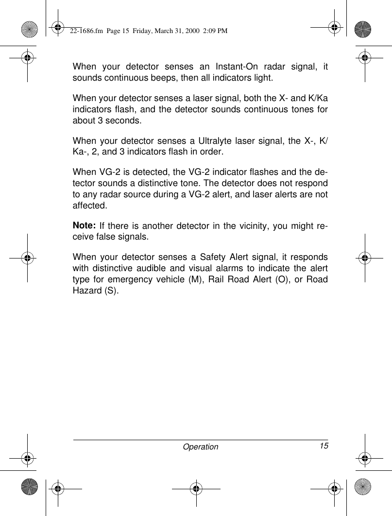 15OperationWhen your detector senses an Instant-On radar signal, itsounds continuous beeps, then all indicators light.When your detector senses a laser signal, both the X- and K/Kaindicators flash, and the detector sounds continuous tones forabout 3 seconds. When your detector senses a Ultralyte laser signal, the X-, K/Ka-, 2, and 3 indicators flash in order. When VG-2 is detected, the VG-2 indicator flashes and the de-tector sounds a distinctive tone. The detector does not respondto any radar source during a VG-2 alert, and laser alerts are notaffected.Note: If there is another detector in the vicinity, you might re-ceive false signals.When your detector senses a Safety Alert signal, it respondswith distinctive audible and visual alarms to indicate the alerttype for emergency vehicle (M), Rail Road Alert (O), or RoadHazard (S).22-1686.fm  Page 15  Friday, March 31, 2000  2:09 PM