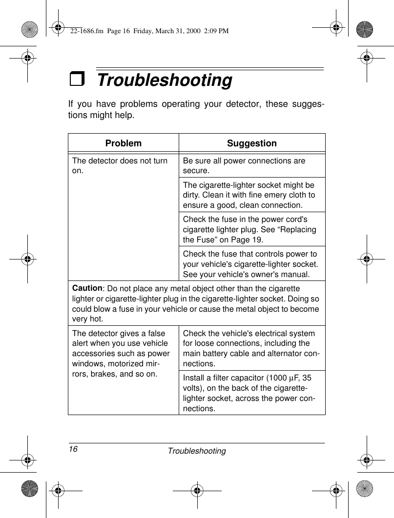 16 TroubleshootingˆTroubleshooting If you have problems operating your detector, these sugges-tions might help.Problem SuggestionThe detector does not turn on.Be sure all power connections are secure. The cigarette-lighter socket might be dirty. Clean it with fine emery cloth to ensure a good, clean connection.Check the fuse in the power cord&apos;s cigarette lighter plug. See “Replacing the Fuse” on Page 19. Check the fuse that controls power to your vehicle&apos;s cigarette-lighter socket. See your vehicle&apos;s owner&apos;s manual. Caution: Do not place any metal object other than the cigarette lighter or cigarette-lighter plug in the cigarette-lighter socket. Doing so could blow a fuse in your vehicle or cause the metal object to become very hot.The detector gives a false alert when you use vehicle accessories such as power windows, motorized mir-rors, brakes, and so on.Check the vehicle&apos;s electrical system for loose connections, including the main battery cable and alternator con-nections. Install a filter capacitor (1000 µF, 35 volts), on the back of the cigarette-lighter socket, across the power con-nections.22-1686.fm  Page 16  Friday, March 31, 2000  2:09 PM