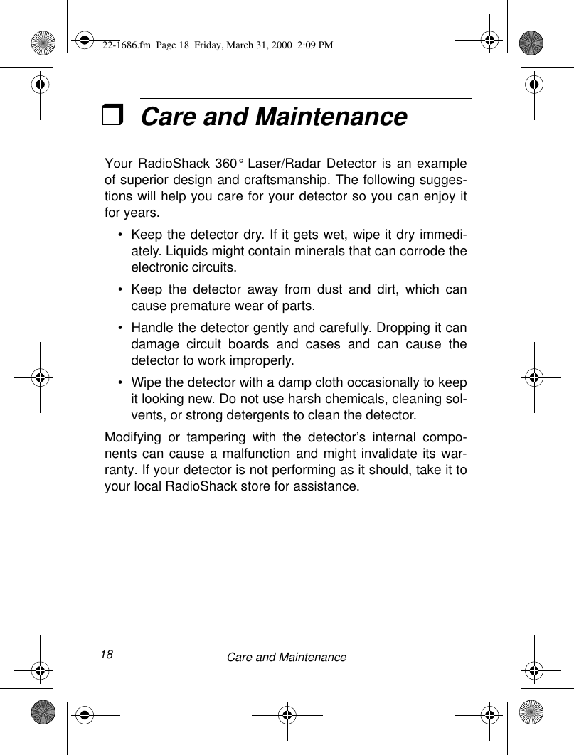 18 Care and MaintenanceˆCare and MaintenanceYour RadioShack 360° Laser/Radar Detector is an exampleof superior design and craftsmanship. The following sugges-tions will help you care for your detector so you can enjoy itfor years.• Keep the detector dry. If it gets wet, wipe it dry immedi-ately. Liquids might contain minerals that can corrode theelectronic circuits.• Keep the detector away from dust and dirt, which cancause premature wear of parts.• Handle the detector gently and carefully. Dropping it candamage circuit boards and cases and can cause thedetector to work improperly.• Wipe the detector with a damp cloth occasionally to keepit looking new. Do not use harsh chemicals, cleaning sol-vents, or strong detergents to clean the detector.Modifying or tampering with the detector’s internal compo-nents can cause a malfunction and might invalidate its war-ranty. If your detector is not performing as it should, take it toyour local RadioShack store for assistance. 22-1686.fm  Page 18  Friday, March 31, 2000  2:09 PM