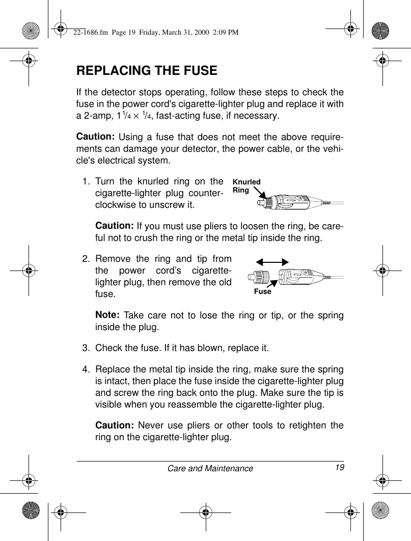 19Care and MaintenanceREPLACING THE FUSEIf the detector stops operating, follow these steps to check thefuse in the power cord&apos;s cigarette-lighter plug and replace it witha 2-amp, 11/4 × 1/4, fast-acting fuse, if necessary.Caution: Using a fuse that does not meet the above require-ments can damage your detector, the power cable, or the vehi-cle&apos;s electrical system.1. Turn the knurled ring on thecigarette-lighter plug counter-clockwise to unscrew it.Caution: If you must use pliers to loosen the ring, be care-ful not to crush the ring or the metal tip inside the ring.2. Remove the ring and tip fromthe power cord’s cigarette-lighter plug, then remove the oldfuse.Note: Take care not to lose the ring or tip, or the springinside the plug.3. Check the fuse. If it has blown, replace it.4. Replace the metal tip inside the ring, make sure the springis intact, then place the fuse inside the cigarette-lighter plugand screw the ring back onto the plug. Make sure the tip isvisible when you reassemble the cigarette-lighter plug.Caution: Never use pliers or other tools to retighten thering on the cigarette-lighter plug.Knurled RingFuse22-1686.fm  Page 19  Friday, March 31, 2000  2:09 PM