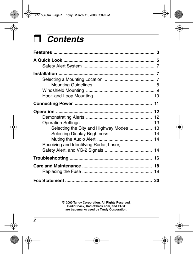 2ContentsFeatures .................................................................................  3A Quick Look .........................................................................  5Safety Alert System .........................................................  7Installation .............................................................................  7Selecting a Mounting Location  ........................................  7Mounting Guidelines .................................................  8Windshield Mounting  .......................................................  9Hook-and-Loop Mounting  ..............................................  10Connecting Power  ..............................................................  11Operation .............................................................................  12Demonstrating Alerts .....................................................  12Operation Settings .........................................................  13Selecting the City and Highway Modes ..................  13Selecting Display Brightness ..................................  14Muting the Audio Alert  ............................................  14Receiving and Identifying Radar, Laser, Safety Alert, and VG-2 Signals ......................................  14Troubleshooting ..................................................................  16Care anFcc Statementd Maintenance ........................................................  18................. .. ..................................................  20Replacing the Fuse ........................................................  19© 2000 Tandy Corporation. All Rights Reserved.RadioShack, RadioShack.com, and FAST are trademarks used by Tandy Corporation.22-1686.fm  Page 2  Friday, March 31, 2000  2:09 PM