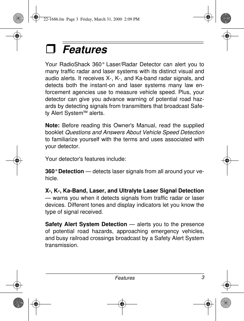 3FeaturesˆFeaturesYour RadioShack 360° Laser/Radar Detector can alert you tomany traffic radar and laser systems with its distinct visual andaudio alerts. It receives X-, K-, and Ka-band radar signals, anddetects both the instant-on and laser systems many law en-forcement agencies use to measure vehicle speed. Plus, yourdetector can give you advance warning of potential road haz-ards by detecting signals from transmitters that broadcast Safe-ty Alert System alerts.Note: Before reading this Owner&apos;s Manual, read the suppliedbooklet Questions and Answers About Vehicle Speed Detectionto familiarize yourself with the terms and uses associated withyour detector.Your detector&apos;s features include:360° Detection — detects laser signals from all around your ve-hicle.X-, K-, Ka-Band, Laser, and Ultralyte Laser Signal Detection— warns you when it detects signals from traffic radar or laserdevices. Different tones and display indicators let you know thetype of signal received.Safety Alert System Detection — alerts you to the presenceof potential road hazards, approaching emergency vehicles,and busy railroad crossings broadcast by a Safety Alert Systemtransmission.22-1686.fm  Page 3  Friday, March 31, 2000  2:09 PM