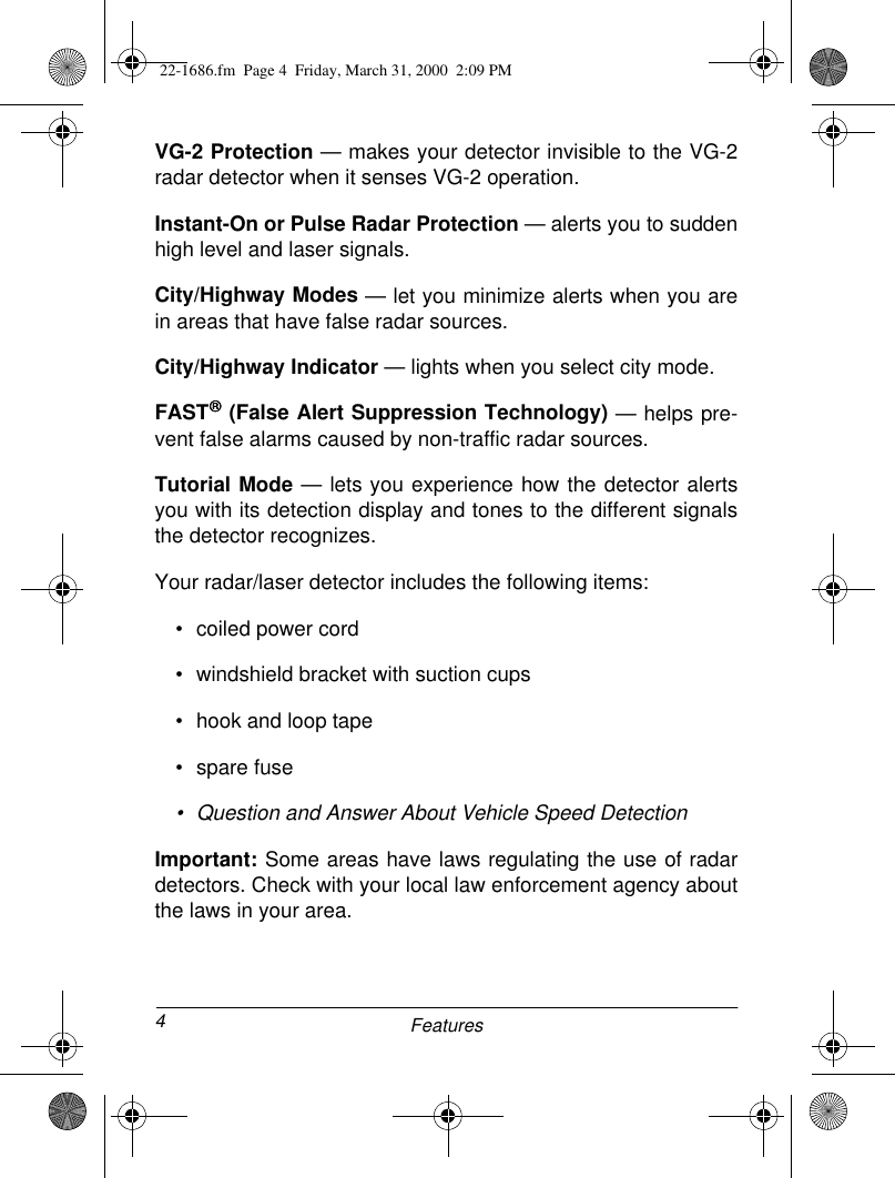 4FeaturesVG-2 Protection — makes your detector invisible to the VG-2radar detector when it senses VG-2 operation.Instant-On or Pulse Radar Protection — alerts you to suddenhigh level and laser signals.City/Highway Modes — let you minimize alerts when you arein areas that have false radar sources.City/Highway Indicator — lights when you select city mode.FAST (False Alert Suppression Technology) — helps pre-vent false alarms caused by non-traffic radar sources.Tutorial Mode — lets you experience how the detector alertsyou with its detection display and tones to the different signalsthe detector recognizes.Your radar/laser detector includes the following items:• coiled power cord• windshield bracket with suction cups• hook and loop tape• spare fuse• Question and Answer About Vehicle Speed DetectionImportant: Some areas have laws regulating the use of radardetectors. Check with your local law enforcement agency aboutthe laws in your area.22-1686.fm  Page 4  Friday, March 31, 2000  2:09 PM