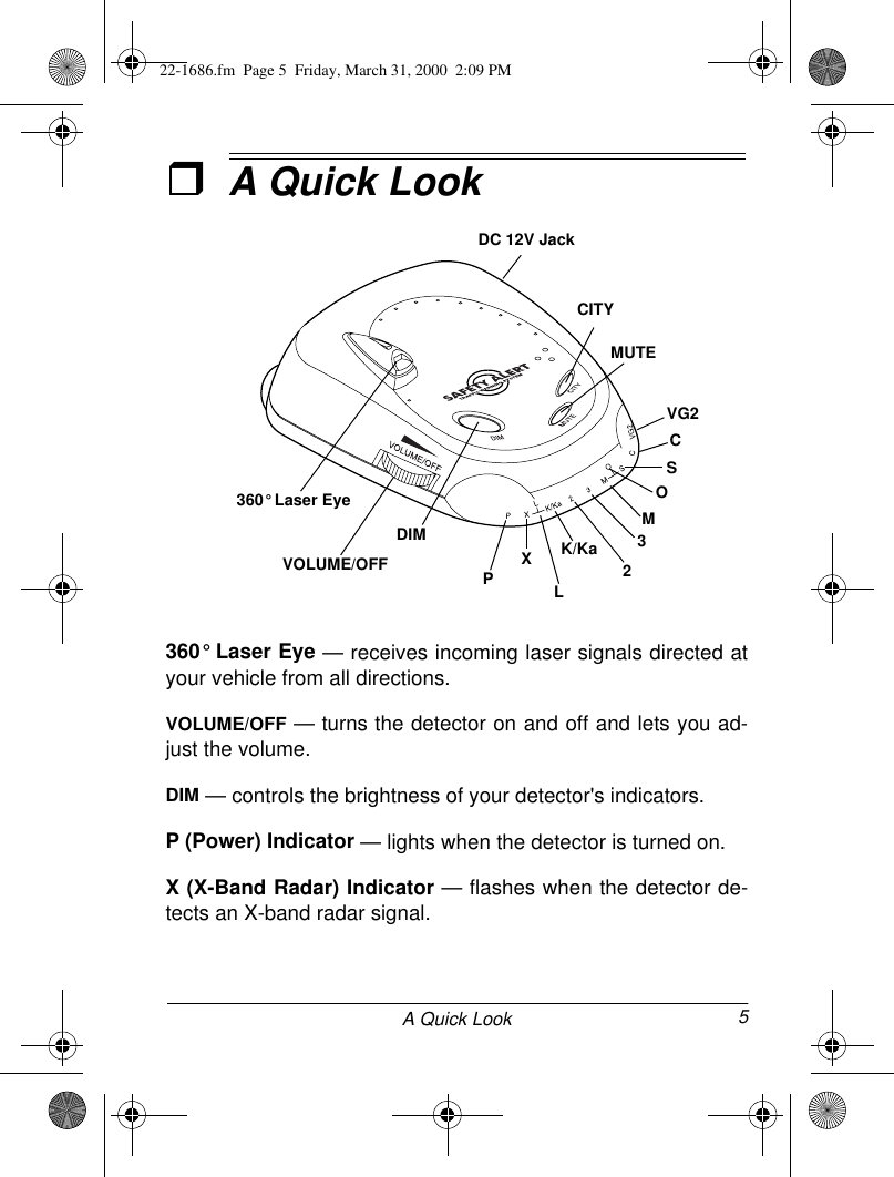 5A Quick LookˆA Quick Look360° Laser Eye — receives incoming laser signals directed atyour vehicle from all directions.VOLUME/OFF — turns the detector on and off and lets you ad-just the volume.DIM — controls the brightness of your detector&apos;s indicators.P (Power) Indicator — lights when the detector is turned on.X (X-Band Radar) Indicator — flashes when the detector de-tects an X-band radar signal.CITYMUTEDIMVOLUME/OFF PXLVG2CSO32K/KaM360° Laser EyeDC 12V Jack22-1686.fm  Page 5  Friday, March 31, 2000  2:09 PM