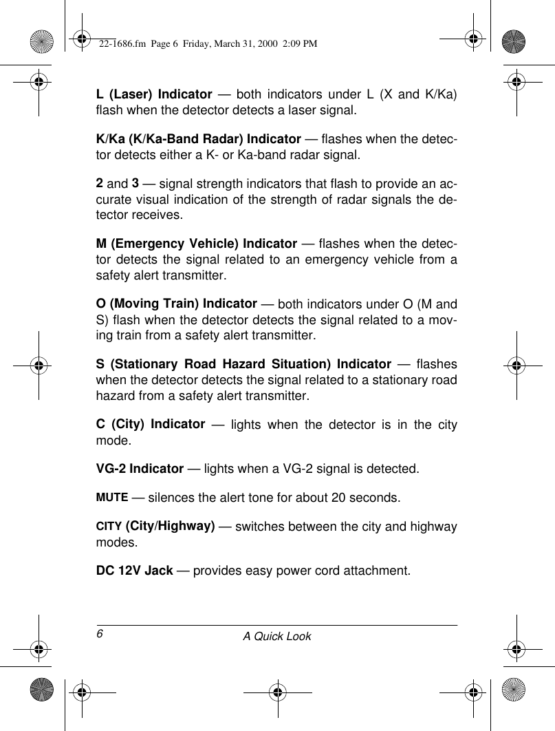 6A Quick LookL (Laser) Indicator — both indicators under L (X and K/Ka)flash when the detector detects a laser signal.K/Ka (K/Ka-Band Radar) Indicator — flashes when the detec-tor detects either a K- or Ka-band radar signal.2 and 3 — signal strength indicators that flash to provide an ac-curate visual indication of the strength of radar signals the de-tector receives.M (Emergency Vehicle) Indicator — flashes when the detec-tor detects the signal related to an emergency vehicle from asafety alert transmitter.O (Moving Train) Indicator — both indicators under O (M andS) flash when the detector detects the signal related to a mov-ing train from a safety alert transmitter.S (Stationary Road Hazard Situation) Indicator — flasheswhen the detector detects the signal related to a stationary roadhazard from a safety alert transmitter.C (City) Indicator — lights when the detector is in the citymode.VG-2 Indicator — lights when a VG-2 signal is detected.MUTE — silences the alert tone for about 20 seconds.CITY (City/Highway) — switches between the city and highwaymodes.DC 12V Jack — provides easy power cord attachment.22-1686.fm  Page 6  Friday, March 31, 2000  2:09 PM