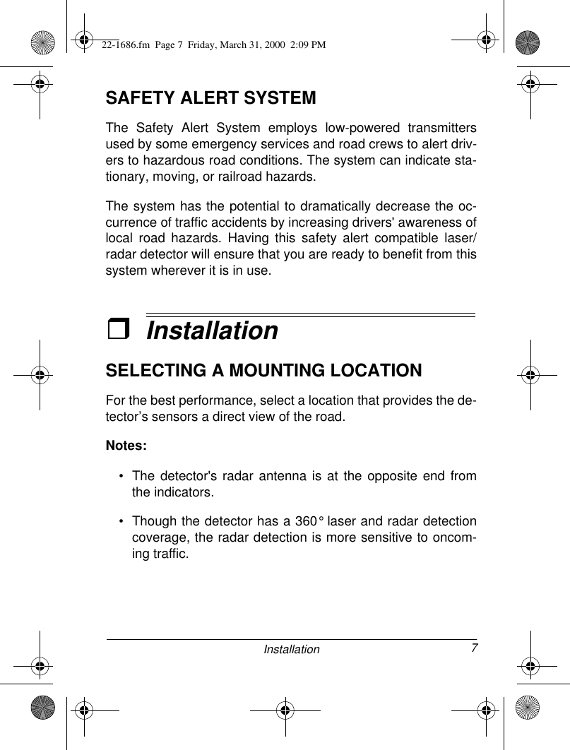 7InstallationSAFETY ALERT SYSTEMThe Safety Alert System employs low-powered transmittersused by some emergency services and road crews to alert driv-ers to hazardous road conditions. The system can indicate sta-tionary, moving, or railroad hazards. The system has the potential to dramatically decrease the oc-currence of traffic accidents by increasing drivers&apos; awareness oflocal road hazards. Having this safety alert compatible laser/radar detector will ensure that you are ready to benefit from thissystem wherever it is in use.ˆInstallationSELECTING A MOUNTING LOCATIONFor the best performance, select a location that provides the de-tector’s sensors a direct view of the road. Notes: • The detector&apos;s radar antenna is at the opposite end fromthe indicators. • Though the detector has a 360° laser and radar detectioncoverage, the radar detection is more sensitive to oncom-ing traffic.22-1686.fm  Page 7  Friday, March 31, 2000  2:09 PM