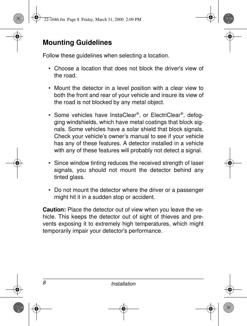 8InstallationMounting GuidelinesFollow these guidelines when selecting a location.• Choose a location that does not block the driver&apos;s view ofthe road.• Mount the detector in a level position with a clear view toboth the front and rear of your vehicle and insure its view ofthe road is not blocked by any metal object.• Some vehicles have InstaClear‚ or ElectriClear‚ defog-ging windshields, which have metal coatings that block sig-nals. Some vehicles have a solar shield that block signals.Check your vehicle’s owner’s manual to see if your vehiclehas any of these features. A detector installed in a vehiclewith any of these features will probably not detect a signal.• Since window tinting reduces the received strength of lasersignals, you should not mount the detector behind anytinted glass.• Do not mount the detector where the driver or a passengermight hit it in a sudden stop or accident.Caution: Place the detector out of view when you leave the ve-hicle. This keeps the detector out of sight of thieves and pre-vents exposing it to extremely high temperatures, which mighttemporarily impair your detector&apos;s performance.22-1686.fm  Page 8  Friday, March 31, 2000  2:09 PM