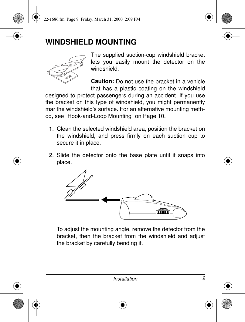 9InstallationWINDSHIELD MOUNTINGThe supplied suction-cup windshield bracketlets you easily mount the detector on thewindshield.Caution: Do not use the bracket in a vehiclethat has a plastic coating on the windshielddesigned to protect passengers during an accident. If you usethe bracket on this type of windshield, you might permanentlymar the windshield&apos;s surface. For an alternative mounting meth-od, see “Hook-and-Loop Mounting” on Page 10.1. Clean the selected windshield area, position the bracket onthe windshield, and press firmly on each suction cup tosecure it in place. 2. Slide the detector onto the base plate until it snaps intoplace.To adjust the mounting angle, remove the detector from thebracket, then the bracket from the windshield and adjustthe bracket by carefully bending it.22-1686.fm  Page 9  Friday, March 31, 2000  2:09 PM