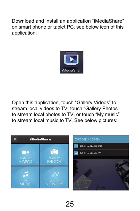 Download and install an application &ldquo;iMediaShare&rdquo; on smart phone or tablet PC, see below icon of this application:Open this application, touch &ldquo;Gallery Videos&rdquo; to stream local videos to TV, touch &ldquo;Gallery Photos&rdquo; to stream local photos to TV, or touch &ldquo;My music&rdquo; to stream local music to TV. See below pictures:JET-1111AI-DEAE3E-DMRJET-1111AI-DEAE3E-ITV