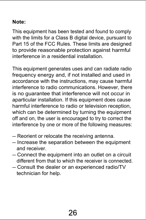 Note:This equipment has been tested and found to comply with the limits for a Class B digital device, pursuant to Part 15 of the FCC Rules. These limits are designed to provide reasonable protection against harmful interference in a residential installation. This equipment generates uses and can radiate radio frequency energy and, if not installed and used in accordance with the instructions, may cause harmful interference to radio communications. However, there is no guarantee that interference will not occur in aparticular installation. If this equipment does cause harmful interference to radio or television reception, which can be determined by turning the equipment off and on, the user is encouraged to try to correct the interference by one or more of the following measures:-- Reorient or relocate the receiving antenna.  -- Increase the separation between the equipment    and receiver.   -- Connect the equipment into an outlet on a circuit    different from that to which the receiver is connected.  -- Consult the dealer or an experienced radio/TV    technician for help.