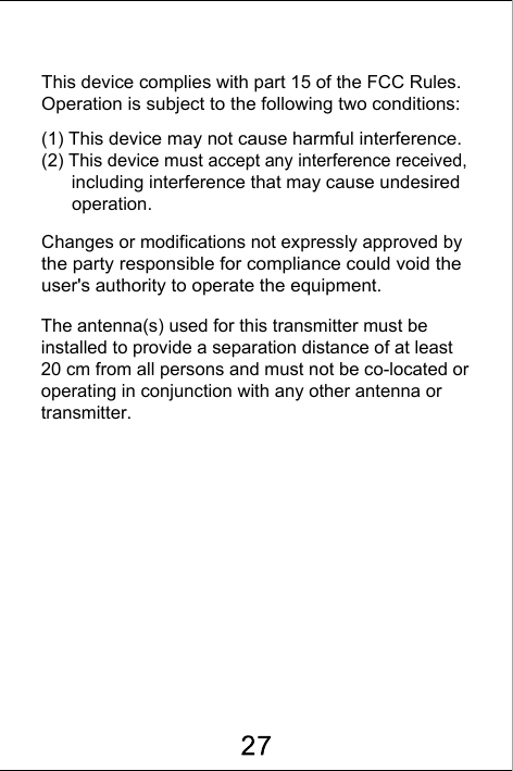 This device complies with part 15 of the FCC Rules. Operation is subject to the following two conditions:(1) This device may not cause harmful interference.(2) This device must accept any interference received,       including interference that may cause undesired       operation. Changes or modifications not expressly approved by the party responsible for compliance could void the user's authority to operate the equipment. The antenna(s) used for this transmitter must be installed to provide a separation distance of at least 20 cm from all persons and must not be co-located or operating in conjunction with any other antenna or transmitter.