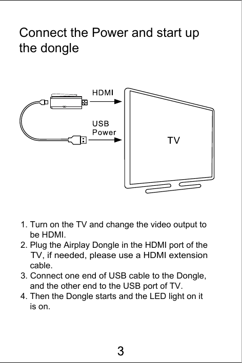 Connect the Power and start up the dongle1. Turn on the TV and change the video output to     be HDMI.2. Plug the Airplay Dongle in the HDMI port of the     TV, if needed, please use a HDMI extension     cable.3. Connect one end of USB cable to the Dongle,     and the other end to the USB port of TV. 4. Then the Dongle starts and the LED light on it     is on.