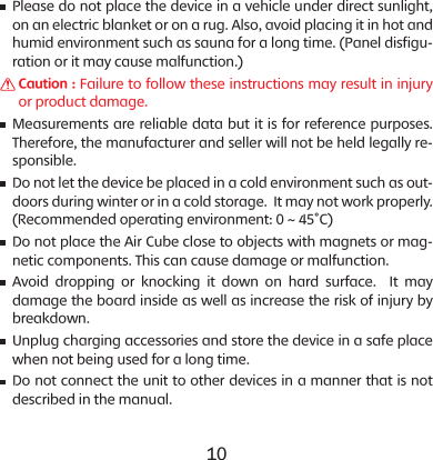 10 11    Please do not place the device in a vehicle under direct sunlight, on an electric blanket or on a rug. Also, avoid placing it in hot and humid environment such as sauna for a long time. (Panel disfigu-ration or it may cause malfunction.)    Caution : Failure to follow these instructions may result in injury or product damage.    Measurements are reliable data but it is for reference purposes. Therefore, the manufacturer and seller will not be held legally re-sponsible.    Do not let the device be placed in a cold environment such as out-doors during winter or in a cold storage.  It may not work properly. (Recommended operating environment: 0 ~ 45&deg;C)    Do not place the Air Cube close to objects with magnets or mag-netic components. This can cause damage or malfunction.    Avoid dropping or knocking it down on hard surface.  It may damage the board inside as well as increase the risk of injury by breakdown.      Unplug charging accessories and store the device in a safe place when not being used for a long time.    Do not connect the unit to other devices in a manner that is not described in the manual.