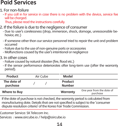 14 151. For non-failure    -  If you call in for service in case there is no problem with the device, service fee will be charged.        Thus, please read the instructions carefully.2. If the failure is due to the negligence of consumer    -   Due to user&rsquo;s carelessness (drop, immersion, shock, damage, unreasonable be-havior, etc.)    -  If someone other than our service personnel tried to repair the unit and problem occurred    -  Failure due to the use of non-genuine parts or accessories    -  Malfunctions caused by the user&rsquo;s intentional or negligence3. In other cases    - Failure caused by natural disaster (fire, flood etc.)    -  If the sensor performance deteriorates after long-term use (after the warranty period).Product Air Cube ModelThe date of purchase         /            / Product NumberWhere to Buy Warranty One year from the date of purchaseIf the date of purchase is not checked, the warranty period is calculated from manufacturing date. Details that are not specified is subject to the &lsquo;consumer dispute resolution criteria&rsquo; of the Korea Fair Trade Commission.Customer Service: SK Telecom Inc.Services  : www.aircube.io / help@aircube.ioPaid Services