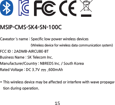 14 15MSIP-CMS-SK4-SN-100CCaveator &lsquo;s name : Specific low power wireless devices                                        (Wireless device for wireless data communication system) FCC ID : 2ADMB-AIRCUBE-BTBusiness Name : SK Telecom Inc.Manufacturer/Country : NBREDS Inc. / South KoreaRated Voltage : DC 3.7V        ,600mAh*  This wireless device may be affected or interfere with wave propaga-tion during operation.