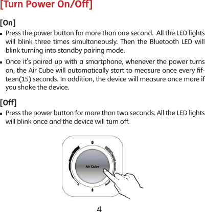 4 5[Turn Power On/Off][On]    Press the power button for more than one second.  All the LED lights will blink three times simultaneously. Then the Bluetooth LED will blink turning into standby pairing mode.    Once it&rsquo;s paired up with a smartphone, whenever the power turns on, the Air Cube will automatically start to measure once every fif-teen(15) seconds. In addition, the device will measure once more if you shake the device.[Off]    Press the power button for more than two seconds. All the LED lights will blink once and the device will turn off.