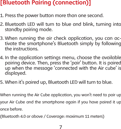 6 7[Bluetooth Pairing (connection)]1. Press the power button more than one second.2.  Bluetooth LED will turn to blue and blink, turning into standby pairing mode.3.  When running the air check application, you can ac-tivate the smartphone&rsquo;s Bluetooth simply by following the instructions. 4.  In the application settings menu, choose the available pairing device. Then, press the &lsquo;pair&rsquo; button. It is paired up when the message &lsquo;connected with the Air cube&rsquo; is displayed.5. When it&rsquo;s paired up, Bluetooth LED will turn to blue. When running the Air Cube application, you won&rsquo;t need to pair up your Air Cube and the smartphone again if you have paired it up once before. (Bluetooth 4.0 or above / Coverage: maximum 11 meters)