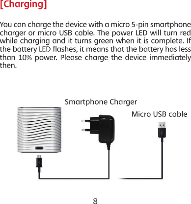 8 9[Charging]You can charge the device with a micro 5-pin smartphone charger or micro USB cable. The power LED will turn red while charging and it turns green when it is complete. If the battery LED flashes, it means that the battery has less than 10% power. Please charge the device immediately then.Smartphone ChargerMicro USB cable
