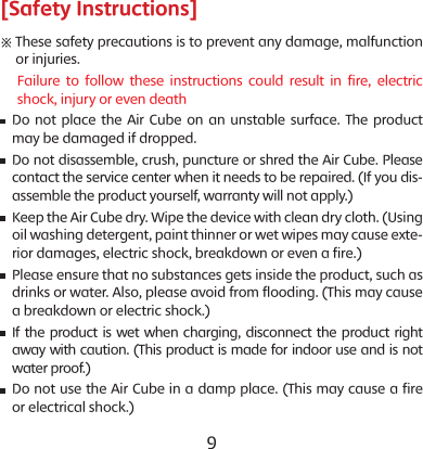8 9[Safety Instructions]※  These safety precautions is to prevent any damage, malfunction or injuries.      Failure to follow these instructions could result in fire, electric shock, injury or even death    Do not place the Air Cube on an unstable surface. The product may be damaged if dropped.      Do not disassemble, crush, puncture or shred the Air Cube. Please contact the service center when it needs to be repaired. (If you dis-assemble the product yourself, warranty will not apply.)    Keep the Air Cube dry. Wipe the device with clean dry cloth. (Using oil washing detergent, paint thinner or wet wipes may cause exte-rior damages, electric shock, breakdown or even a fire.)    Please ensure that no substances gets inside the product, such as drinks or water. Also, please avoid from flooding. (This may cause a breakdown or electric shock.)    If the product is wet when charging, disconnect the product right away with caution. (This product is made for indoor use and is not water proof.)   Do not use the Air Cube in a damp place. (This may cause a fire or electrical shock.)