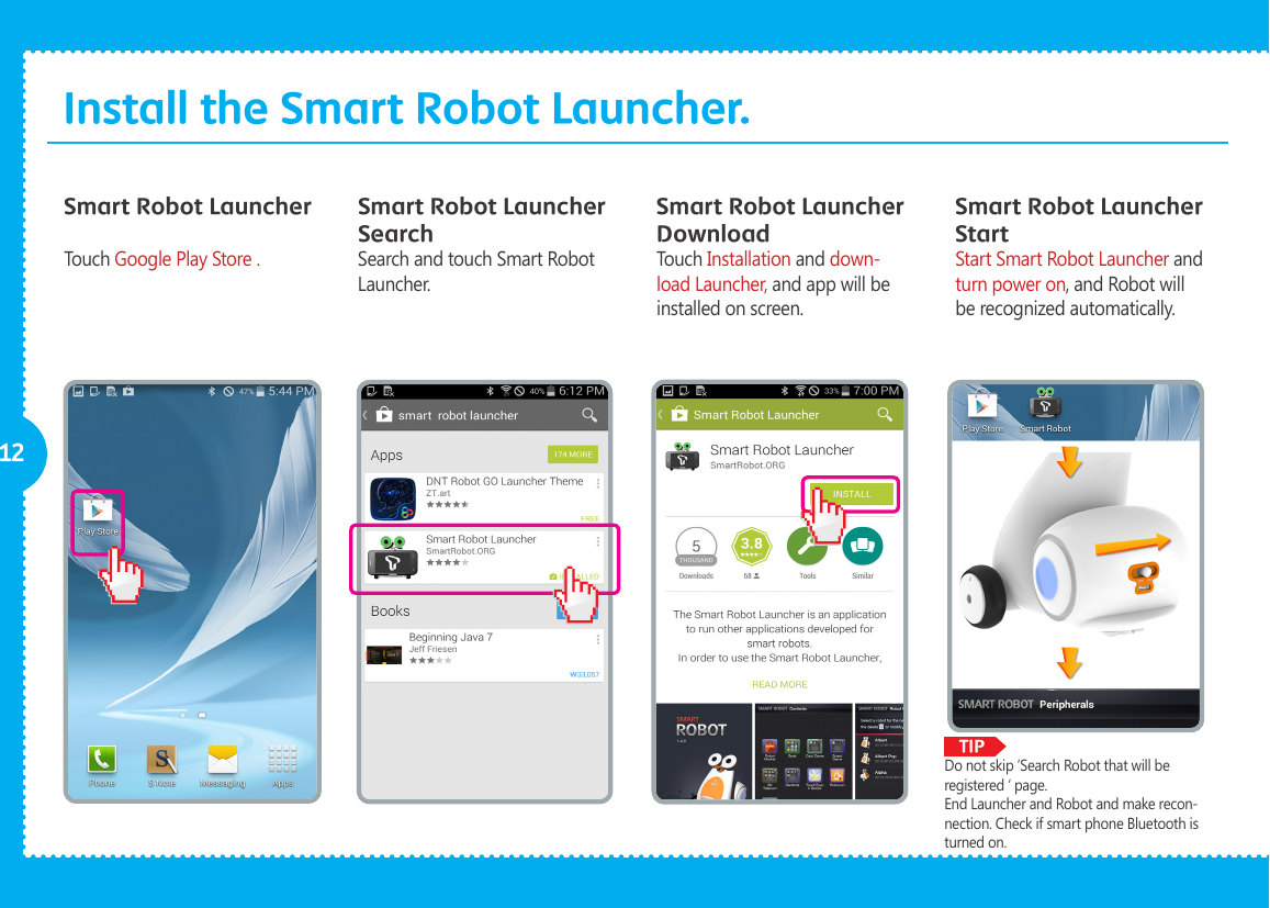              TIP12Install the Smart Robot Launcher.Smart Robot Launcher Smart Robot Launcher SearchSmart Robot Launcher DownloadTouch Google Play Store . Search and touch Smart Robot Launcher.Touch Installation and down-load Launcher, and app will be installed on screen.Smart Robot Launcher StartStart Smart Robot Launcher and turn power on, and Robot will be recognized automatically.Do not skip &lsquo;Search Robot that will be registered &lsquo; page. End Launcher and Robot and make recon-nection. Check if smart phone Bluetooth is turned on. 