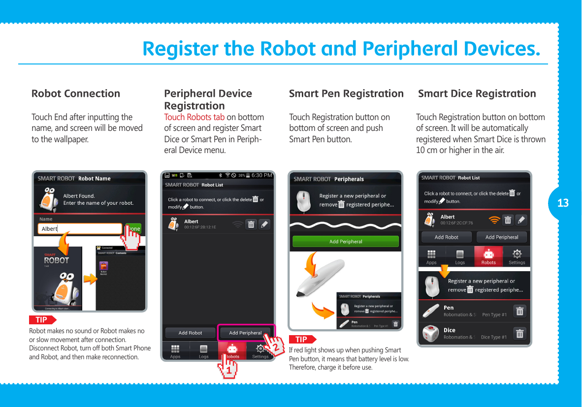              12TIPTIP13Register the Robot and Peripheral Devices.Robot Connection Peripheral Device RegistrationSmart Pen Registration Smart Dice RegistrationTouch End after inputting the name, and screen will be moved to the wallpaper.Touch Robots tab on bottom of screen and register Smart Dice or Smart Pen in Periph-eral Device menu.Touch Registration button on bottom of screen and push Smart Pen button. Touch Registration button on bottom of screen. It will be automatically registered when Smart Dice is thrown 10 cm or higher in the air.If red light shows up when pushing Smart Pen button, it means that battery level is low. Therefore, charge it before use. Robot makes no sound or Robot makes no or slow movement after connection.Disconnect Robot, turn off both Smart Phone and Robot, and then make reconnection. 