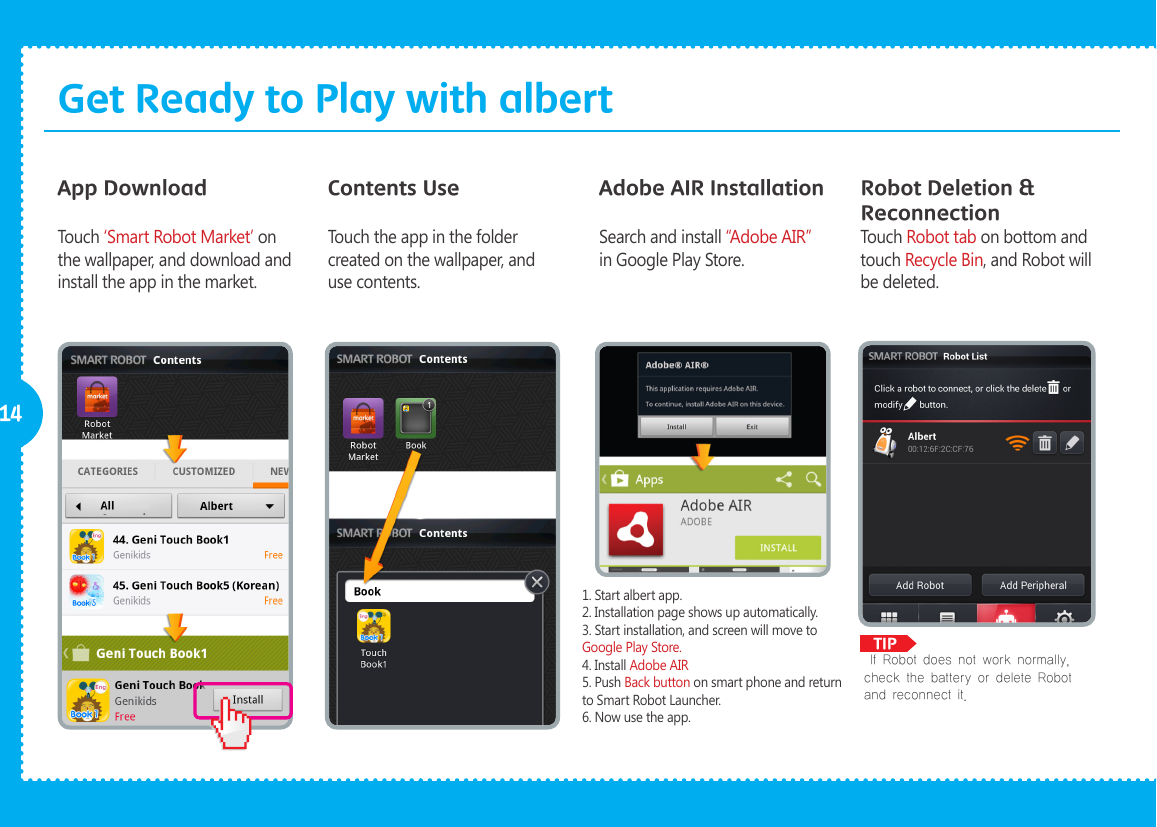              TIP14Robot Deletion &amp; ReconnectionApp DownloadTouch &lsquo;Smart Robot Market&rsquo; on the wallpaper, and download and install the app in the market.Contents UseTouch the app in the folder created on the wallpaper, and use contents.Touch Robot tab on bottom and touch Recycle Bin, and Robot will be deleted.Adobe AIR InstallationSearch and install &ldquo;Adobe AIR&rdquo; in Google Play Store. If Robot does not work normally, check the battery or delete Robot and reconnect it. 1. Start albert app.2. Installation page shows up automatically.3. Start installation, and screen will move to Google Play Store.4. Install Adobe AIR5. Push Back button on smart phone and return to Smart Robot Launcher.6. Now use the app.Get Ready to Play with albert