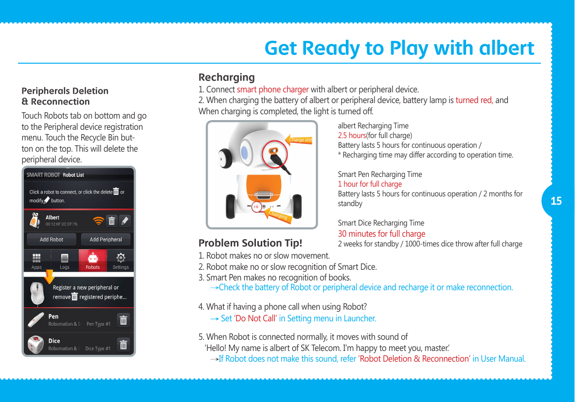              15Peripherals Deletion &amp; ReconnectionTouch Robots tab on bottom and go to the Peripheral device registration menu. Touch the Recycle Bin but-ton on the top. This will delete the peripheral device.RechargingProblem Solution Tip!1. Connect smart phone charger with albert or peripheral device.2. When charging the battery of albert or peripheral device, battery lamp is turned red, and When charging is completed, the light is turned off.1. Robot makes no or slow movement.2. Robot make no or slow recognition of Smart Dice.3. Smart Pen makes no recognition of books.4. What if having a phone call when using Robot?5. When Robot is connected normally, it moves with sound of   &lsquo;Hello! My name is albert of SK Telecom. I&rsquo;m happy to meet you, master.&rsquo; Check the battery of Robot or peripheral device and recharge it or make reconnection.   Set &lsquo;Do Not Call&rsquo; in Setting menu in Launcher.  If Robot does not make this sound, refer &lsquo;Robot Deletion &amp; Reconnection&rsquo; in User Manual. albert Recharging Time 2.5 hours(for full charge)Battery lasts 5 hours for continuous operation /* Recharging time may differ according to operation time.Smart Pen Recharging Time 1 hour for full chargeBattery lasts 5 hours for continuous operation / 2 months for standbySmart Dice Recharging Time 30 minutes for full charge2 weeks for standby / 1000-times dice throw after full chargeGet Ready to Play with albert