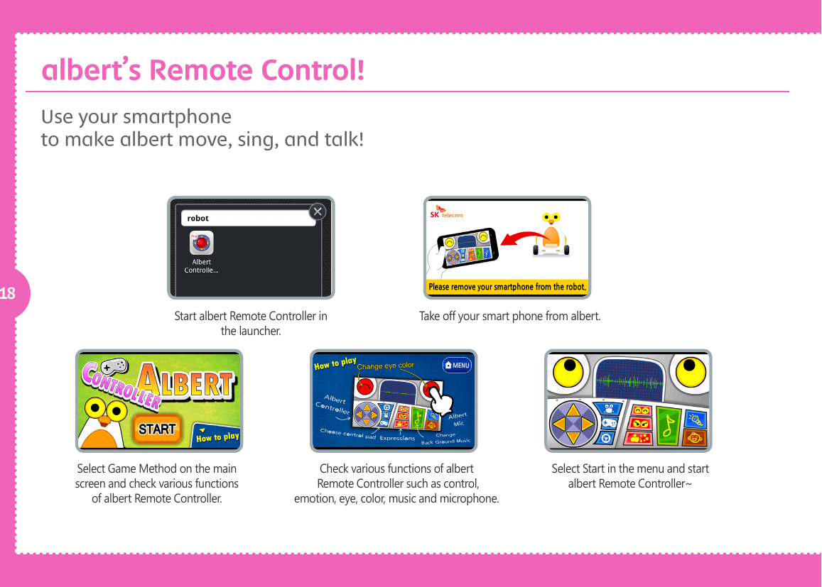 18Use your smartphoneto make albert move, sing, and talk! Start albert Remote Controller in the launcher.Take off your smart phone from albert.Select Game Method on the main screen and check various functions of albert Remote Controller.Check various functions of albert Remote Controller such as control, emotion, eye, color, music and microphone.Select Start in the menu and start albert Remote Controller~albert&rsquo;s Remote Control!