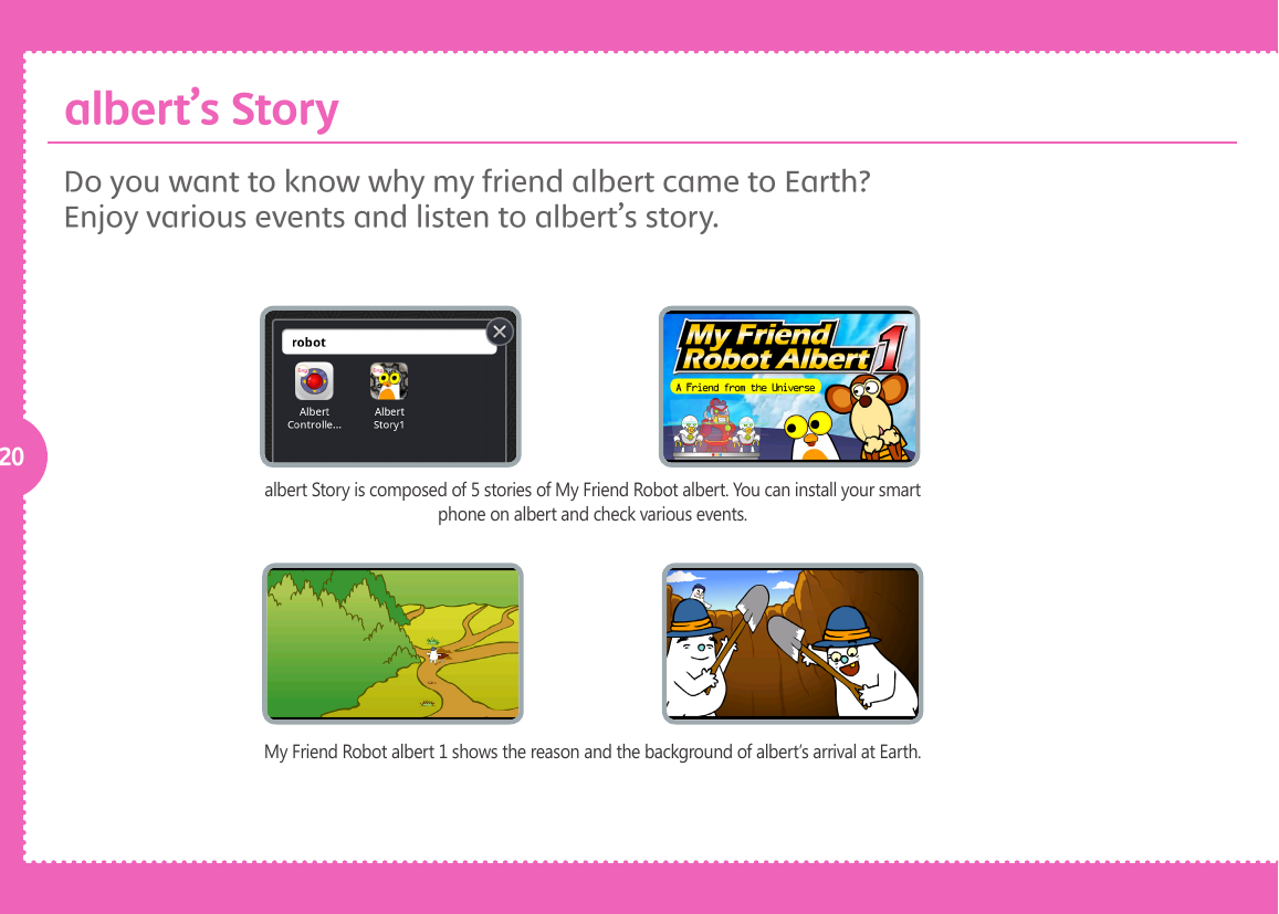 20albert Story is composed of 5 stories of My Friend Robot albert. You can install your smart phone on albert and check various events.My Friend Robot albert 1 shows the reason and the background of albert&rsquo;s arrival at Earth.Do you want to know why my friend albert came to Earth? Enjoy various events and listen to albert&rsquo;s story. albert&rsquo;s Story